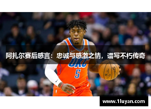 阿扎尔赛后感言：忠诚与感激之情，谱写不朽传奇