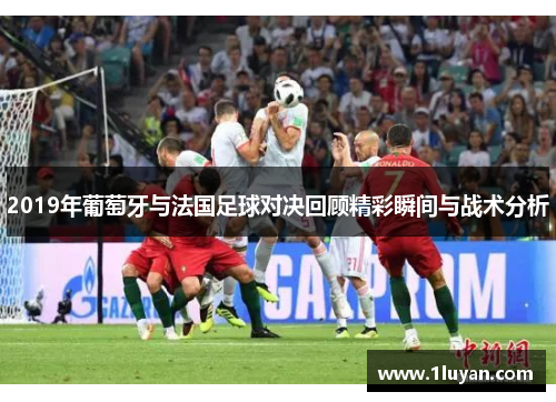 2019年葡萄牙与法国足球对决回顾精彩瞬间与战术分析