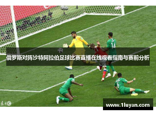 俄罗斯对阵沙特阿拉伯足球比赛直播在线观看指南与赛前分析